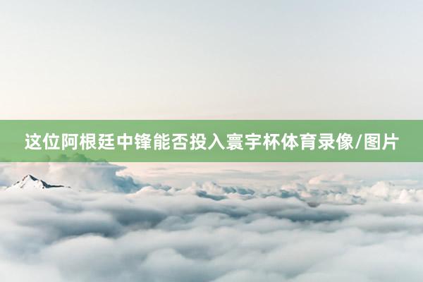 这位阿根廷中锋能否投入寰宇杯体育录像/图片