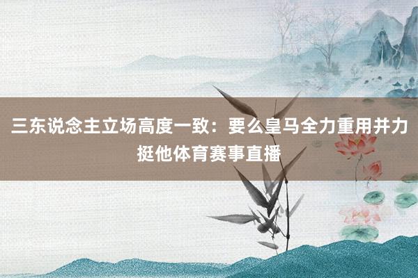三东说念主立场高度一致：要么皇马全力重用并力挺他体育赛事直播