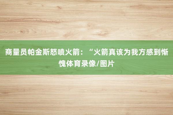 商量员帕金斯怒喷火箭：“火箭真该为我方感到惭愧体育录像/图片
