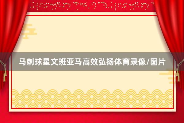 马刺球星文班亚马高效弘扬体育录像/图片