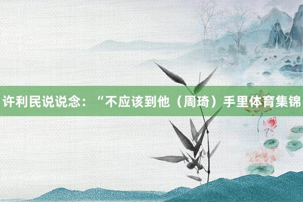 许利民说说念：“不应该到他（周琦）手里体育集锦