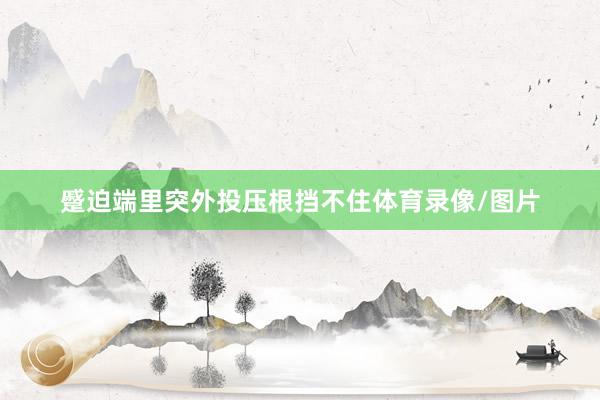 蹙迫端里突外投压根挡不住体育录像/图片