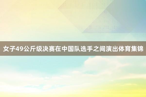 女子49公斤级决赛在中国队选手之间演出体育集锦