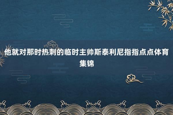 他就对那时热刺的临时主帅斯泰利尼指指点点体育集锦