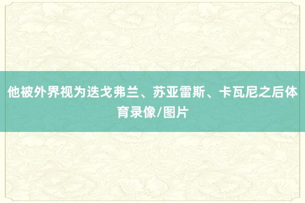 他被外界视为迭戈弗兰、苏亚雷斯、卡瓦尼之后体育录像/图片