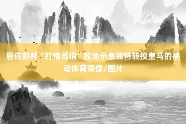 恩佐那种“打情骂俏”般地示意独特转投皇马的举动体育录像/图片