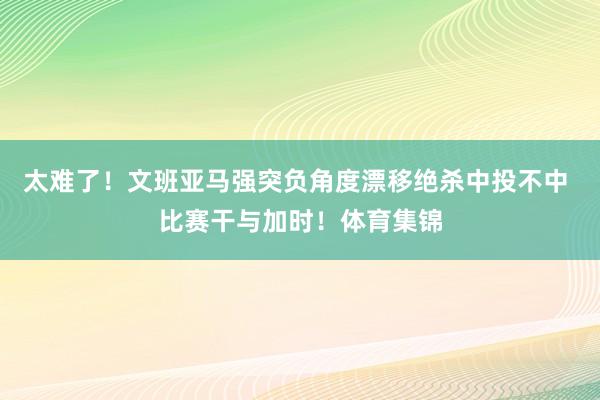 太难了！文班亚马强突负角度漂移绝杀中投不中 比赛干与加时！体育集锦