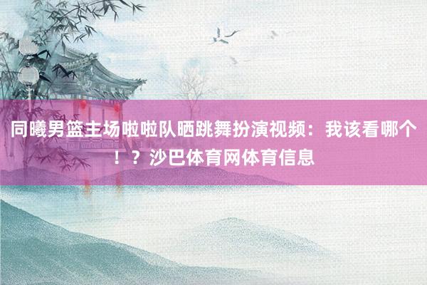 同曦男篮主场啦啦队晒跳舞扮演视频：我该看哪个！？沙巴体育网体育信息