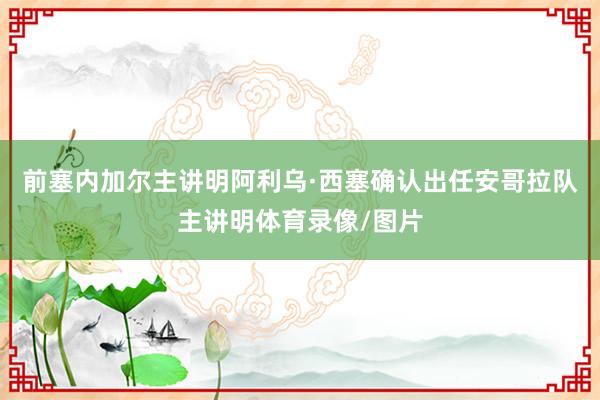 前塞内加尔主讲明阿利乌·西塞确认出任安哥拉队主讲明体育录像/图片