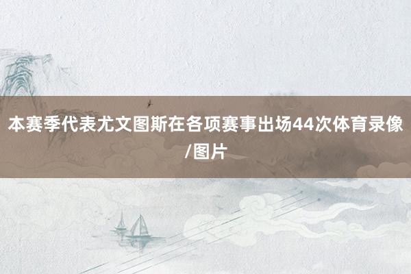 本赛季代表尤文图斯在各项赛事出场44次体育录像/图片