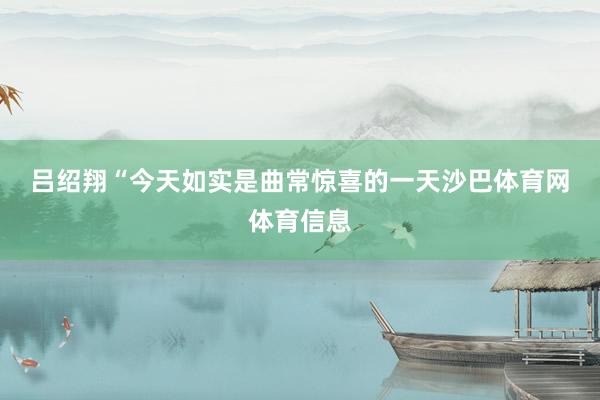 吕绍翔　　“今天如实是曲常惊喜的一天沙巴体育网体育信息