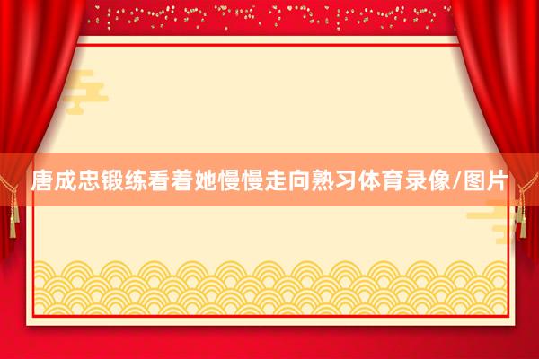 唐成忠锻练看着她慢慢走向熟习体育录像/图片