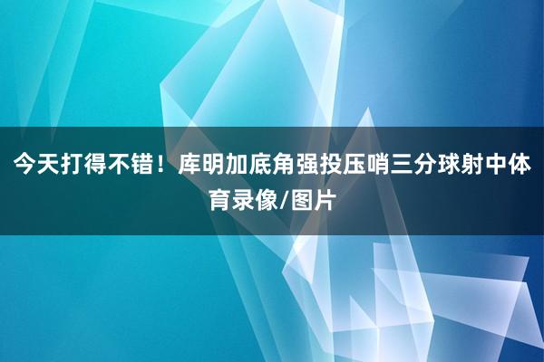 今天打得不错！库明加底角强投压哨三分球射中体育录像/图片