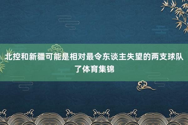 北控和新疆可能是相对最令东谈主失望的两支球队了体育集锦
