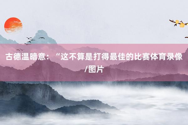 古德温暗意：“这不算是打得最佳的比赛体育录像/图片