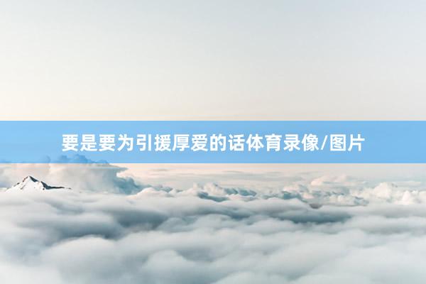 要是要为引援厚爱的话体育录像/图片