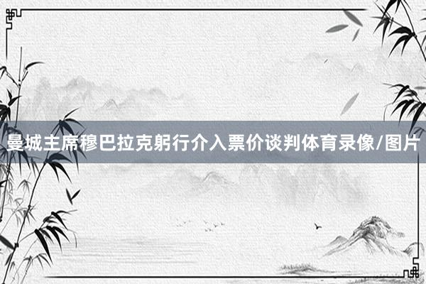 曼城主席穆巴拉克躬行介入票价谈判体育录像/图片