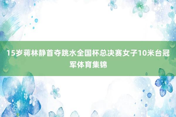 15岁蒋林静首夺跳水全国杯总决赛女子10米台冠军体育集锦