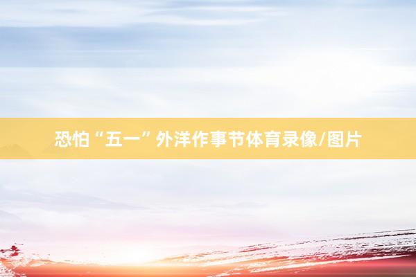 恐怕“五一”外洋作事节体育录像/图片