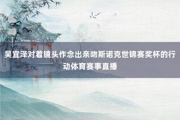 吴宜泽对着镜头作念出亲吻斯诺克世锦赛奖杯的行动体育赛事直播