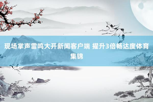现场掌声雷鸣大开新闻客户端 擢升3倍畅达度体育集锦
