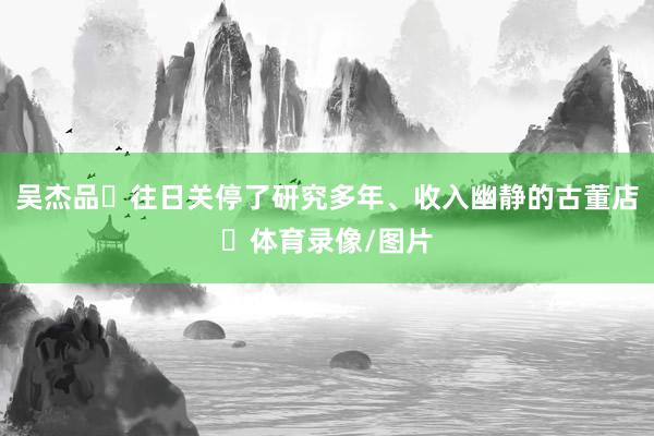 吴杰品‌往日关停了研究多年、收入幽静的古董店‌体育录像/图片