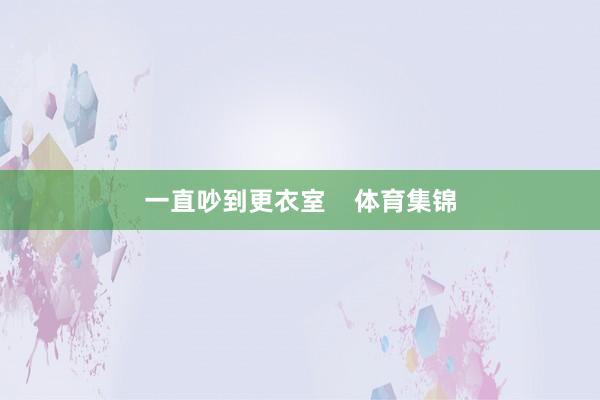 一直吵到更衣室    体育集锦