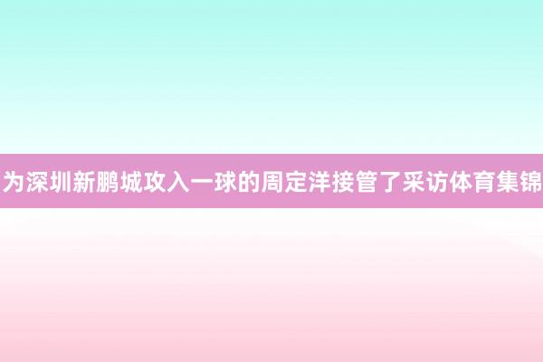 为深圳新鹏城攻入一球的周定洋接管了采访体育集锦