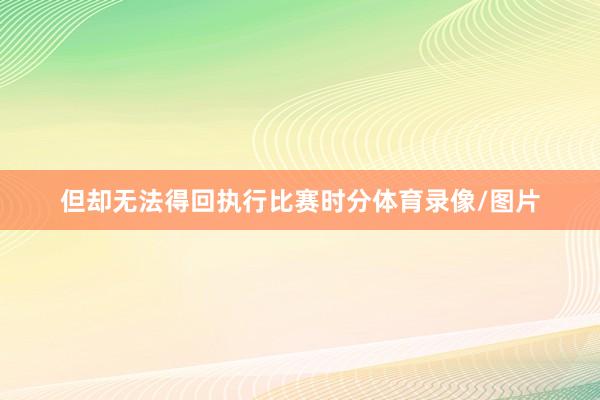 但却无法得回执行比赛时分体育录像/图片