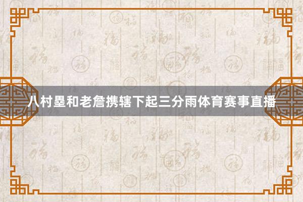 八村塁和老詹携辖下起三分雨体育赛事直播