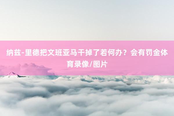 纳兹-里德把文班亚马干掉了若何办？会有罚金体育录像/图片