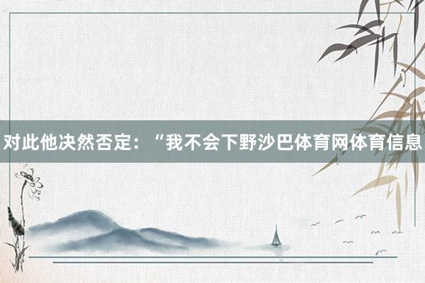 对此他决然否定：“我不会下野沙巴体育网体育信息