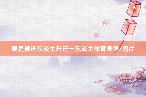 要是候选东谈主升迁一东谈主体育录像/图片