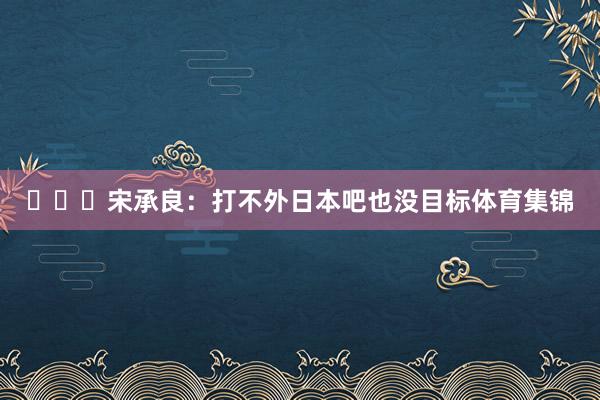 ​​​宋承良：打不外日本吧也没目标体育集锦