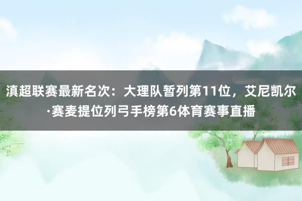 滇超联赛最新名次：大理队暂列第11位，艾尼凯尔·赛麦提位列弓手榜第6体育赛事直播