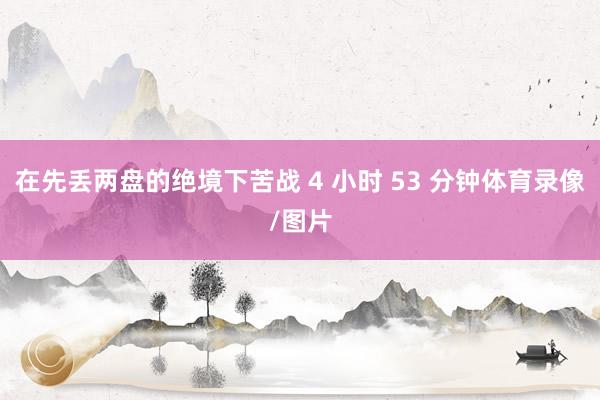在先丢两盘的绝境下苦战 4 小时 53 分钟体育录像/图片