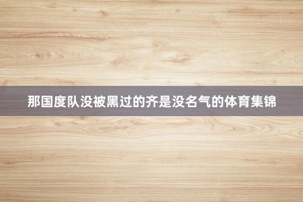 那国度队没被黑过的齐是没名气的体育集锦