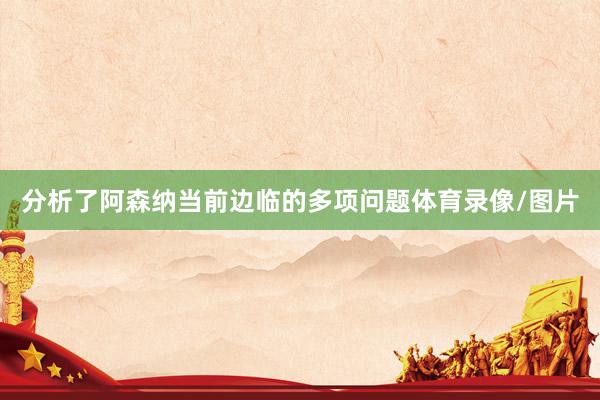 分析了阿森纳当前边临的多项问题体育录像/图片
