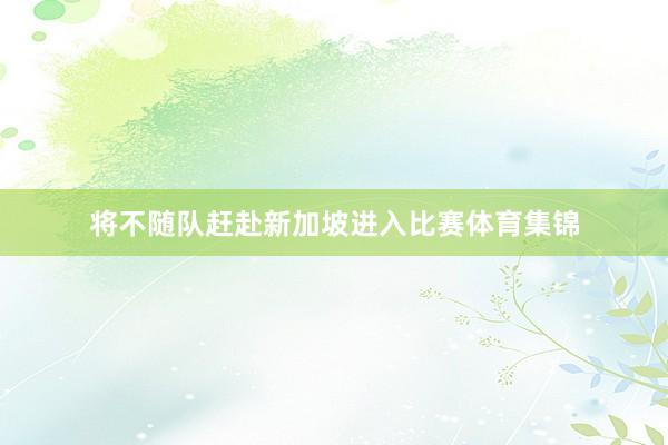 将不随队赶赴新加坡进入比赛体育集锦