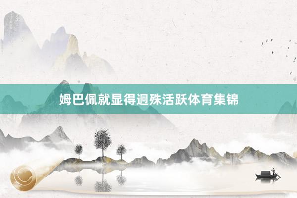 姆巴佩就显得迥殊活跃体育集锦