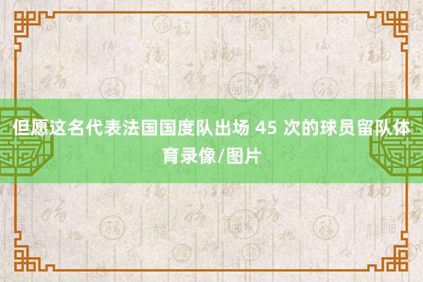 但愿这名代表法国国度队出场 45 次的球员留队体育录像/图片