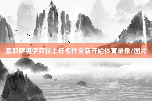 基耶萨将伊劳拉上任视作全新开始体育录像/图片
