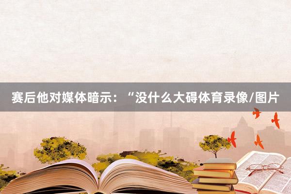 赛后他对媒体暗示：“没什么大碍体育录像/图片