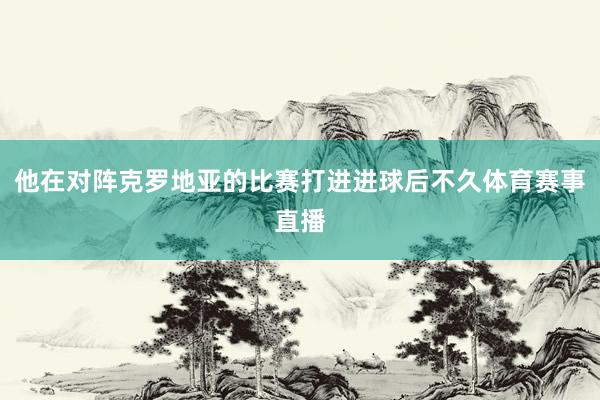 他在对阵克罗地亚的比赛打进进球后不久体育赛事直播