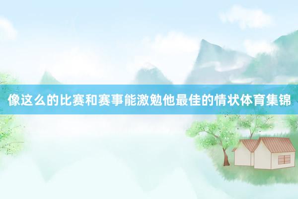 像这么的比赛和赛事能激勉他最佳的情状体育集锦