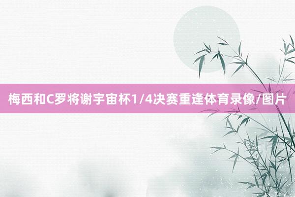 梅西和C罗将谢宇宙杯1/4决赛重逢体育录像/图片